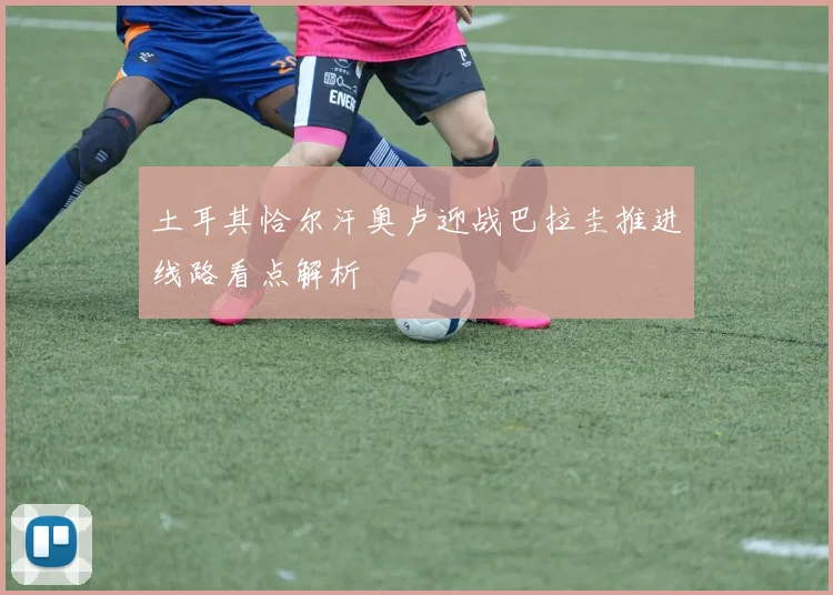 土耳其恰尔汗奥卢迎战巴拉圭推进线路看点解析