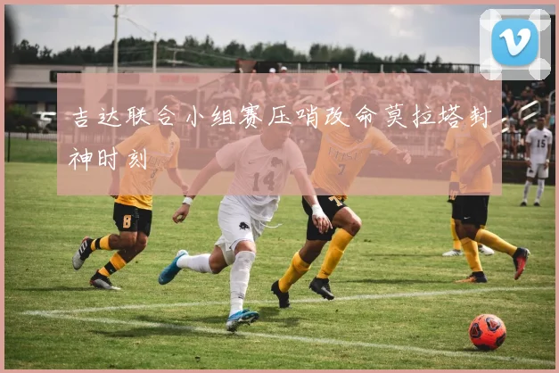 吉达联合小组赛压哨改命莫拉塔封神时刻
