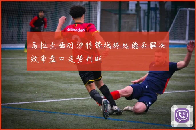 乌拉圭面对沙特锋线终结能否解决效率盘口走势判断