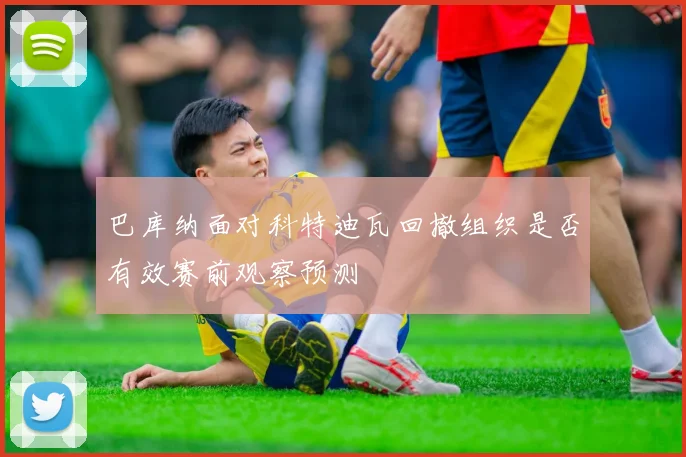 巴库纳面对科特迪瓦回撤组织是否有效赛前观察预测