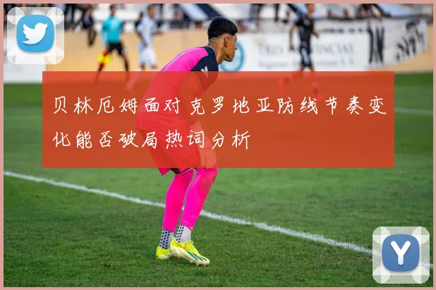 贝林厄姆面对克罗地亚防线节奏变化能否破局热词分析