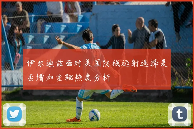 伊尔迪兹面对美国防线远射选择是否增加金靴热度分析