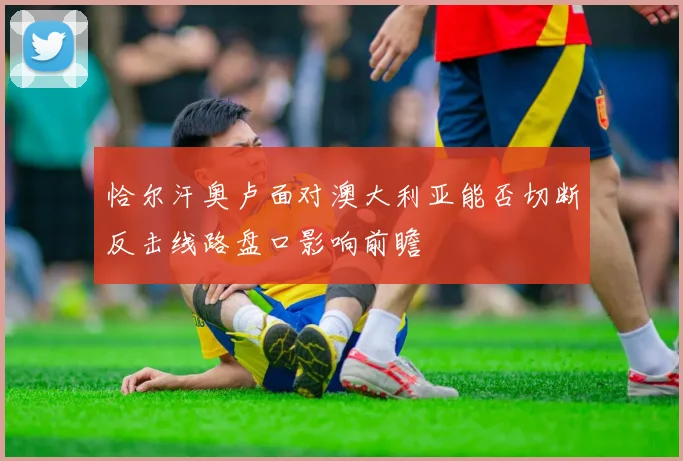 恰尔汗奥卢面对澳大利亚能否切断反击线路盘口影响前瞻