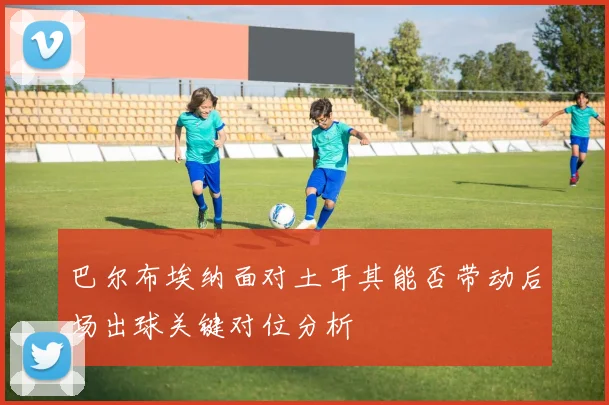巴尔布埃纳面对土耳其能否带动后场出球关键对位分析