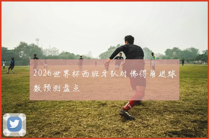 2026世界杯西班牙队对佛得角进球数预测盘点