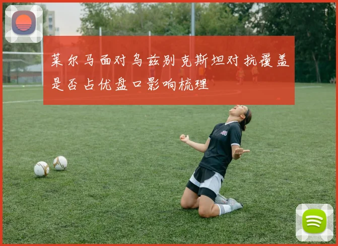 莱尔马面对乌兹别克斯坦对抗覆盖是否占优盘口影响梳理