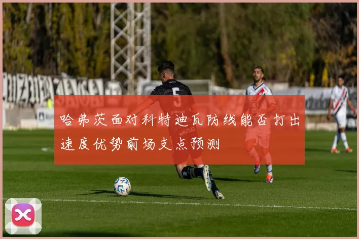 哈弗茨面对科特迪瓦防线能否打出速度优势前场支点预测