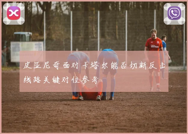 皮亚尼奇面对卡塔尔能否切断反击线路关键对位参考