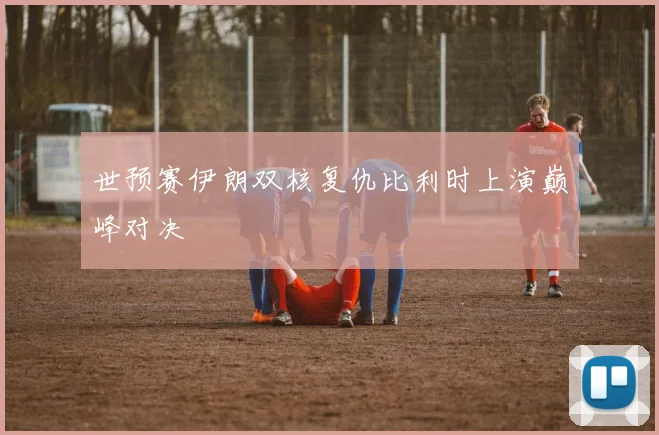 世预赛伊朗双核复仇比利时上演巅峰对决