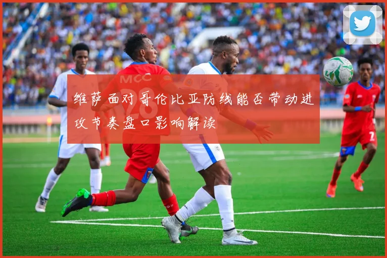 维萨面对哥伦比亚防线能否带动进攻节奏盘口影响解读