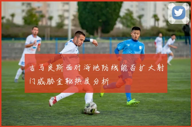 吉马良斯面对海地防线能否扩大射门威胁金靴热度分析