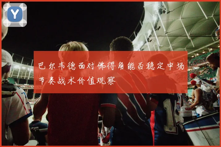 巴尔韦德面对佛得角能否稳定中场节奏战术价值观察