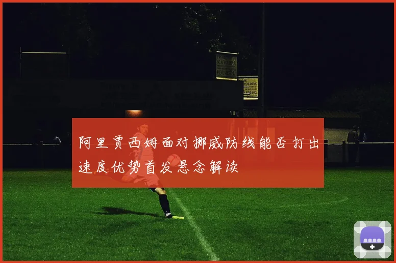 阿里贾西姆面对挪威防线能否打出速度优势首发悬念解读