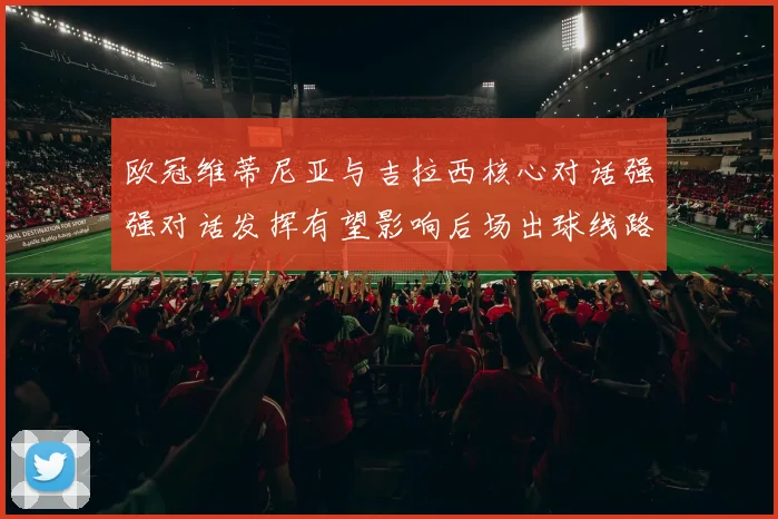 欧冠维蒂尼亚与吉拉西核心对话强强对话发挥有望影响后场出球线路