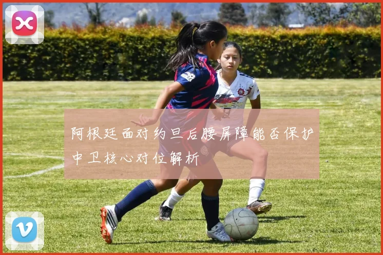 阿根廷面对约旦后腰屏障能否保护中卫核心对位解析