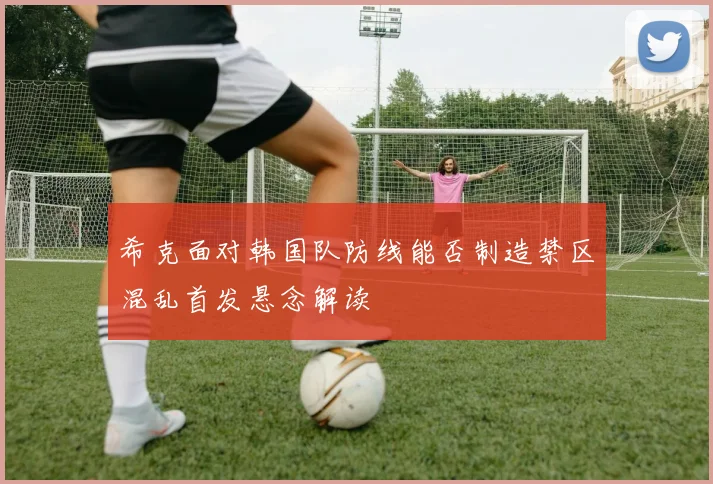 希克面对韩国队防线能否制造禁区混乱首发悬念解读