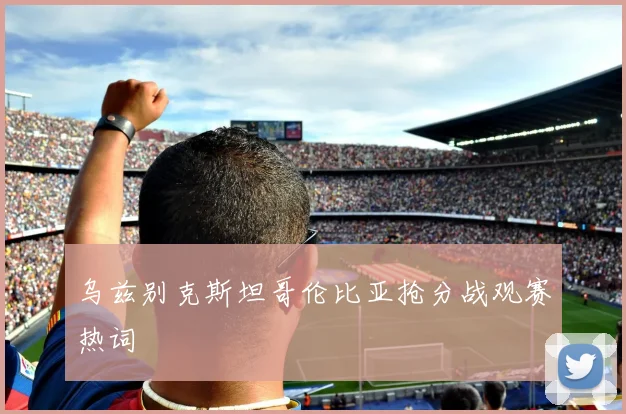 乌兹别克斯坦哥伦比亚抢分战观赛热词