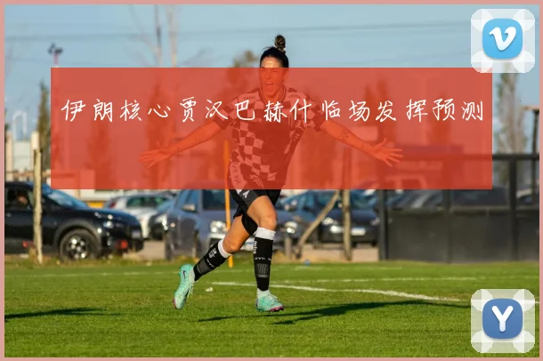 伊朗核心贾汉巴赫什临场发挥预测