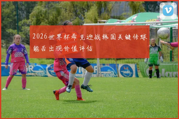 2026世界杯希克迎战韩国关键传球能否出现价值评估