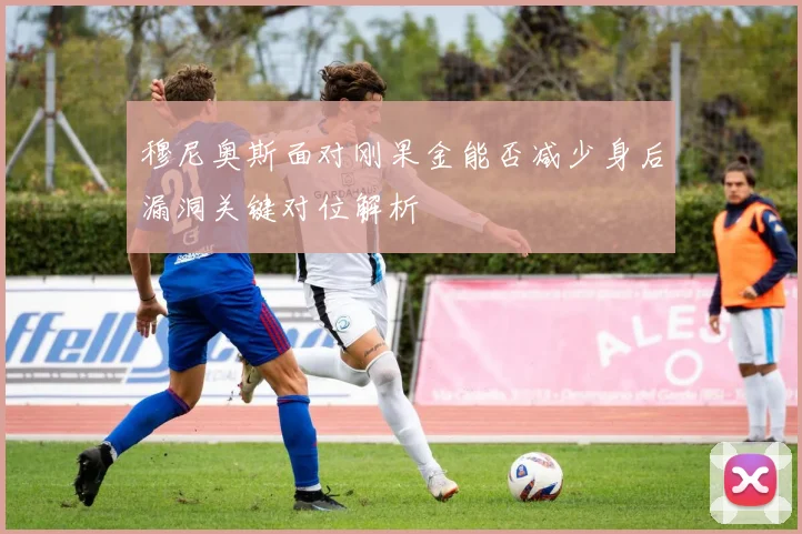 穆尼奥斯面对刚果金能否减少身后漏洞关键对位解析