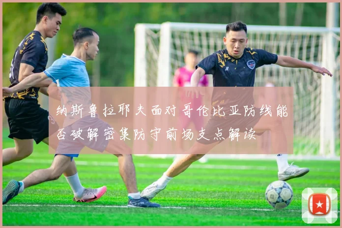纳斯鲁拉耶夫面对哥伦比亚防线能否破解密集防守前场支点解读
