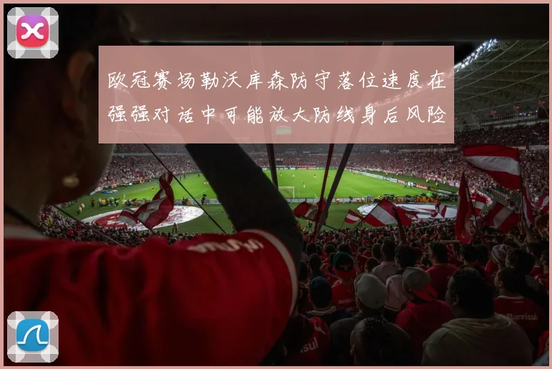 欧冠赛场勒沃库森防守落位速度在强强对话中可能放大防线身后风险