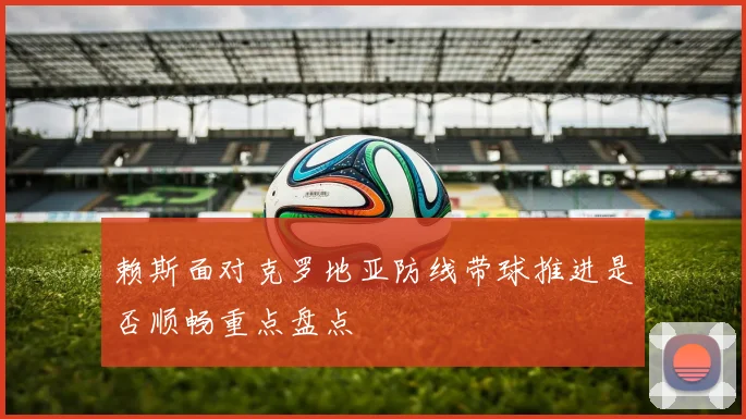 赖斯面对克罗地亚防线带球推进是否顺畅重点盘点