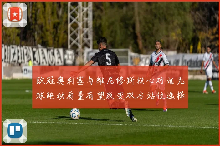 欧冠奥利塞与维尼修斯核心对话无球跑动质量有望改变双方站位选择