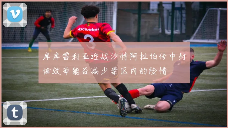 库库雷利亚迎战沙特阿拉伯传中封堵效率能否减少禁区内的险情