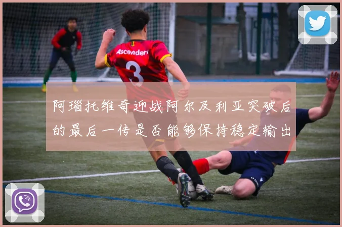 阿瑙托维奇迎战阿尔及利亚突破后的最后一传是否能够保持稳定输出