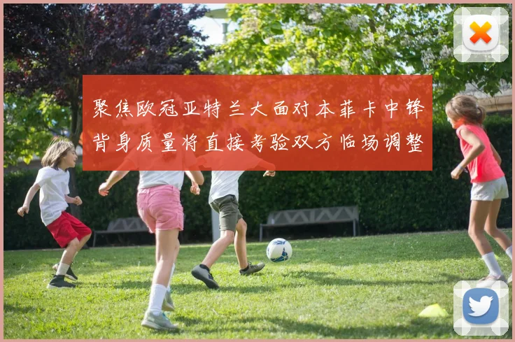 聚焦欧冠亚特兰大面对本菲卡中锋背身质量将直接考验双方临场调整