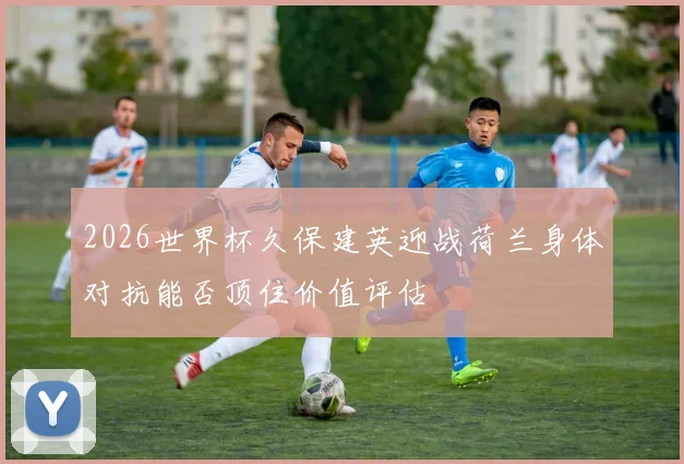 2026世界杯久保建英迎战荷兰身体对抗能否顶住价值评估