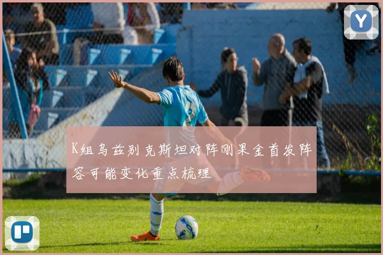 K组乌兹别克斯坦对阵刚果金首发阵容可能变化重点梳理