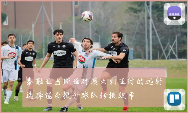 泰勒亚当斯面对澳大利亚时的远射选择能否提升球队转换效率