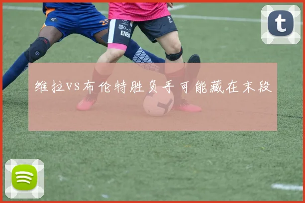 维拉vs布伦特胜负手可能藏在末段