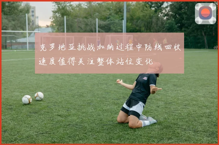 克罗地亚挑战加纳过程中防线回收速度值得关注整体站位变化