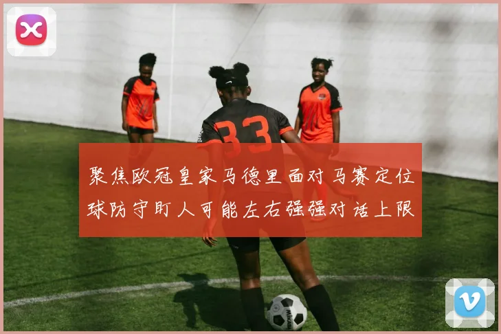 聚焦欧冠皇家马德里面对马赛定位球防守盯人可能左右强强对话上限