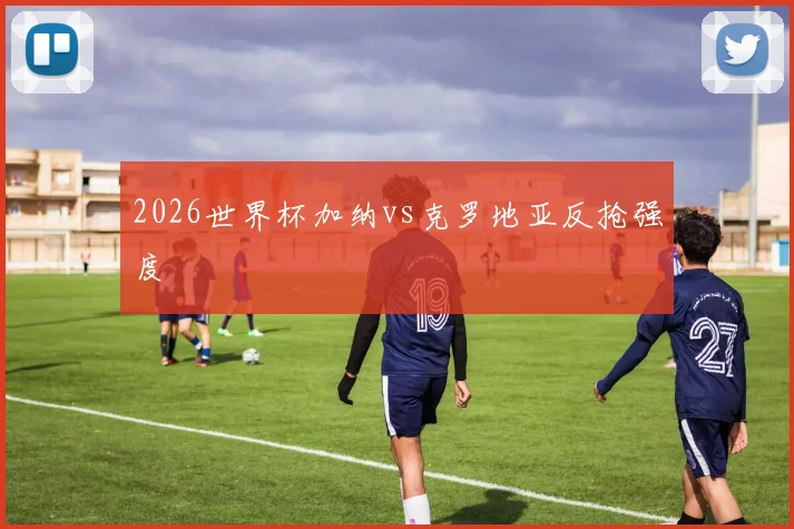 2026世界杯加纳vs克罗地亚反抢强度