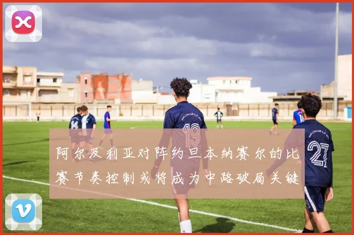 阿尔及利亚对阵约旦本纳赛尔的比赛节奏控制或将成为中路破局关键