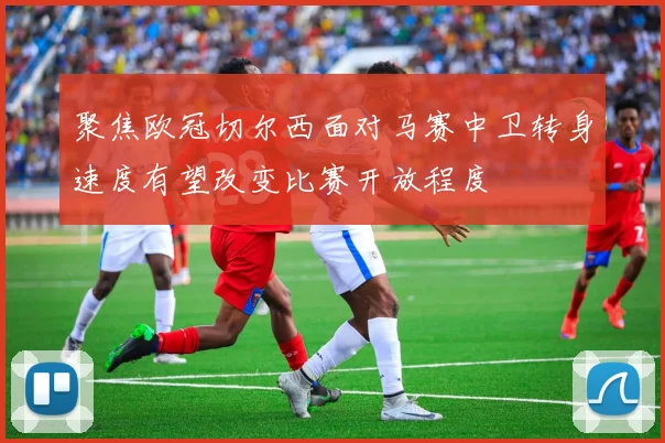 聚焦欧冠切尔西面对马赛中卫转身速度有望改变比赛开放程度