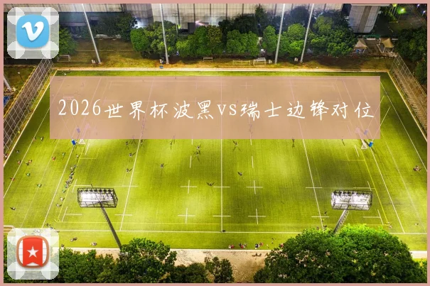 2026世界杯波黑vs瑞士边锋对位