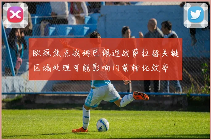 欧冠焦点战姆巴佩迎战萨拉赫关键区域处理可能影响门前转化效率