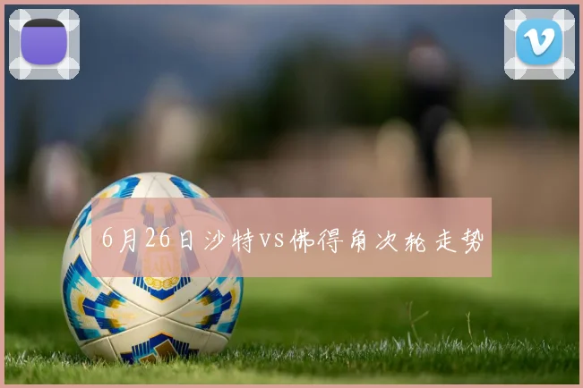 6月26日沙特vs佛得角次轮走势