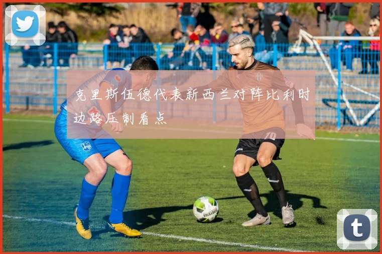 克里斯伍德代表新西兰对阵比利时边路压制看点