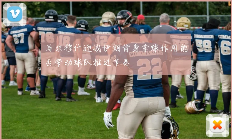 马尔穆什迎战伊朗背身拿球作用能否带动球队推进节奏